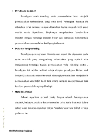 TP4 SMK NEGERI 1 PUNGGING
February6,2014
 Divide and Conquer
Paradigma untuk membagi suatu permasalahan besar menjadi
permasalahan-permasalahan yang lebih kecil. Pembagian masalah ini
dilakukan terus menerus sampai ditemukan bagian masalah kecil yang
mudah untuk dipecahkan. Singkatnya menyelesaikan keseluruhan
masalah dengan membagi masalah besar dan kemudian memecahkan
permasalahan-permasalahan kecil yang terbentuk.
 Dynamic Programming
Paradigma pemrograman dinamik akan sesuai jika digunakan pada
suatu masalah yang mengandung sub-struktur yang optimal dan
mengandung beberapa bagian permasalahan yang tumpang tindih .
Paradigma ini sekilas terlihat mirip dengan paradigma Divide and
Conquer, sama-sama mencoba untuk membagi permasalahan menjadi sub
permasalahan yang lebih kecil, tapi secara intrinsik ada perbedaan dari
karakter permasalahan yang dihadapi.
 Metode Serakah
Sebuah algoritma serakah mirip dengan sebuah Pemrograman
dinamik, bedanya jawaban dari submasalah tidak perlu diketahui dalam
setiap tahap dan menggunakan pilihan “serakah” apa yang dilihat terbaik
pada saat itu.
 