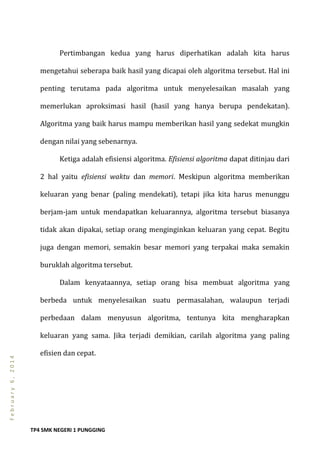TP4 SMK NEGERI 1 PUNGGING
February6,2014
Pertimbangan kedua yang harus diperhatikan adalah kita harus
mengetahui seberapa baik hasil yang dicapai oleh algoritma tersebut. Hal ini
penting terutama pada algoritma untuk menyelesaikan masalah yang
memerlukan aproksimasi hasil (hasil yang hanya berupa pendekatan).
Algoritma yang baik harus mampu memberikan hasil yang sedekat mungkin
dengan nilai yang sebenarnya.
Ketiga adalah efisiensi algoritma. Efisiensi algoritma dapat ditinjau dari
2 hal yaitu efisiensi waktu dan memori. Meskipun algoritma memberikan
keluaran yang benar (paling mendekati), tetapi jika kita harus menunggu
berjam-jam untuk mendapatkan keluarannya, algoritma tersebut biasanya
tidak akan dipakai, setiap orang menginginkan keluaran yang cepat. Begitu
juga dengan memori, semakin besar memori yang terpakai maka semakin
buruklah algoritma tersebut.
Dalam kenyataannya, setiap orang bisa membuat algoritma yang
berbeda untuk menyelesaikan suatu permasalahan, walaupun terjadi
perbedaan dalam menyusun algoritma, tentunya kita mengharapkan
keluaran yang sama. Jika terjadi demikian, carilah algoritma yang paling
efisien dan cepat.
 