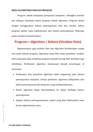 TP4 SMK NEGERI 1 PUNGGING
February6,2014
BEDA ALGORITHMA DENGAN PROGRAM
Program adalah kumpulan pernyataan komputer, sedangkan metode
dan tahapan sistematis dalam program adalah algoritma. Program ditulis
dengan menggunakan bahasa pemrograman. Jadi bisa disebut bahwa
program adalah suatu implementasi dari bahasa pemrograman. Beberapa
pakar memberi formula bahwa :
Program = Algoritma + Bahasa (Struktur Data)
Bagaimanapun juga struktur data dan algoritma berhubungan sangat
erat pada sebuah program. Algoritma yang baik tanpa pemilihan struktur
data yang tepat akan membuat program menjadi kurang baik, demikian juga
sebaliknya. Pembuatan algoritma mempunyai banyak keuntungan di
antaranya :
 Pembuatan atau penulisan algoritma tidak tergantung pada bahasa
pemrograman manapun, artinya penulisan algoritma independen dari
bahasa pemrograman dan komputer yang melaksanakannya.
 Notasi algoritma dapat diterjemahkan ke dalam berbagai bahasa
pemrograman.
 Apapun bahasa pemrogramannya, output yang akan dikeluarkan sama
karena algoritmanya sama.
 