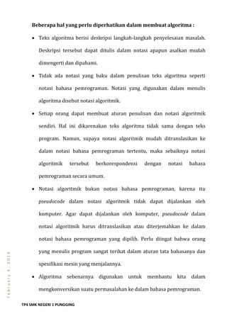 TP4 SMK NEGERI 1 PUNGGING
February6,2014
Beberapa hal yang perlu diperhatikan dalam membuat algoritma :
 Teks algoritma berisi deskripsi langkah-langkah penyelesaian masalah.
Deskripsi tersebut dapat ditulis dalam notasi apapun asalkan mudah
dimengerti dan dipahami.
 Tidak ada notasi yang baku dalam penulisan teks algoritma seperti
notasi bahasa pemrograman. Notasi yang digunakan dalam menulis
algoritma disebut notasi algoritmik.
 Setiap orang dapat membuat aturan penulisan dan notasi algoritmik
sendiri. Hal ini dikarenakan teks algoritma tidak sama dengan teks
program. Namun, supaya notasi algoritmik mudah ditranslasikan ke
dalam notasi bahasa pemrograman tertentu, maka sebaiknya notasi
algoritmik tersebut berkorespondensi dengan notasi bahasa
pemrograman secara umum.
 Notasi algoritmik bukan notasi bahasa pemrograman, karena itu
pseudocode dalam notasi algoritmik tidak dapat dijalankan oleh
komputer. Agar dapat dijalankan oleh komputer, pseudocode dalam
notasi algoritmik harus ditranslasikan atau diterjemahkan ke dalam
notasi bahasa pemrograman yang dipilih. Perlu diingat bahwa orang
yang menulis program sangat terikat dalam aturan tata bahasanya dan
spesifikasi mesin yang menjalannya.
 Algoritma sebenarnya digunakan untuk membantu kita dalam
mengkonversikan suatu permasalahan ke dalam bahasa pemrograman.
 