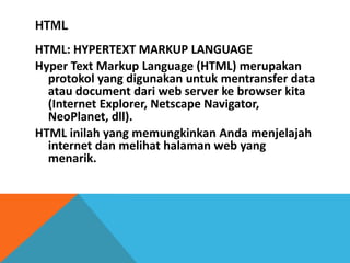 HTML 
HTML: HYPERTEXT MARKUP LANGUAGE 
Hyper Text Markup Language (HTML) merupakan protokol yang digunakan untuk mentransfer data atau document dari web server ke browser kita (Internet Explorer, Netscape Navigator, NeoPlanet, dll). 
HTML inilah yang memungkinkan Anda menjelajah internet dan melihat halaman web yang menarik.  