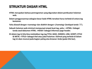 STRUKTUR DASAR HTML 
HTML merupakan bahasa pemrograman yang digunakan dalam pembuatan halaman web. 
Dalam penggunaannya sebagian besar kode HTML tersebut harus terletak di antara tag kontainer. 
Yaitu diawali dengan <namatag> dan diakhiri dengan </namatag> (terdapat tanda "/"). 
Sebuah halaman web minimal mempunyai empat buat tag, yaitu : <HTML> Sebagai tanda awal dokumen HTML. <HEAD> Sebagai informasi page header. 
Di dalam tag ini kita bisa meletakkan tag-tag TITLE, BASE, ISINDEX, LINK, SCRIPT, STYLE & META. <TITLE> Sebagai titel atau judul halaman. Kalimat yang terletak di dalam tag ini akan muncul pada bagian paling atas browser Anda (pada title bar).  
