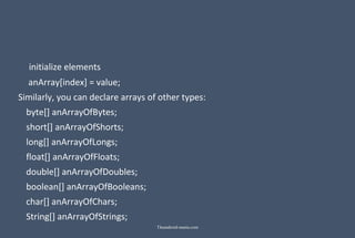 initialize elements
anArray[index] = value;
Similarly, you can declare arrays of other types:
byte[] anArrayOfBytes;
short[] anArrayOfShorts;
long[] anArrayOfLongs;
float[] anArrayOfFloats;
double[] anArrayOfDoubles;
boolean[] anArrayOfBooleans;
char[] anArrayOfChars;
String[] anArrayOfStrings;
Theandroid-mania.com
 