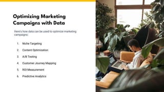 Optimizing Marketing
Campaigns with Data
Here's how data can be used to optimize marketing
campaigns:
1. Niche Targeting
2. Content Optimization
3. A/B Testing
4. Customer Journey Mapping
5. ROI Measurement
6. Predictive Analytics
 