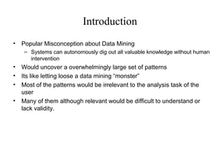 Introduction
•

Popular Misconception about Data Mining
– Systems can autonomously dig out all valuable knowledge without human
intervention

•
•
•
•

Would uncover a overwhelmingly large set of patterns
Its like letting loose a data mining “monster”
Most of the patterns would be irrelevant to the analysis task of the
user
Many of them although relevant would be difficult to understand or
lack validity.

 