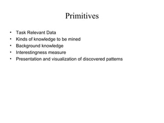 Primitives
•
•
•
•
•

Task Relevant Data
Kinds of knowledge to be mined
Background knowledge
Interestingness measure
Presentation and visualization of discovered patterns

 