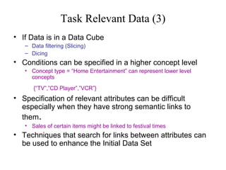 Task Relevant Data (3)
• If Data is in a Data Cube
– Data filtering (Slicing)
– Dicing

• Conditions can be specified in a higher concept level
• Concept type = “Home Entertainment” can represent lower level
concepts
{“TV”,”CD Player”,”VCR”}

• Specification of relevant attributes can be difficult
especially when they have strong semantic links to
them.
• Sales of certain items might be linked to festival times

• Techniques that search for links between attributes can
be used to enhance the Initial Data Set

 