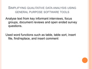 SIMPLIFYING QUALITATIVE DATA ANALYSIS USING
       GENERAL PURPOSE SOFTWARE TOOLS

Analyse text from key informant interviews, focus
 groups, document reviews and open ended survey
 questions.

Used word functions such as table, table sort, insert
 file, find/replace, and insert comment
 
