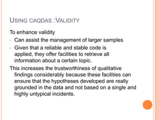 USING CAQDAS :VALIDITY
To enhance validity
• Can assist the management of larger samples

• Given that a reliable and stable code is
  applied, they offer facilities to retrieve all
  information about a certain topic.
This increases the trustworthiness of qualitative
  findings considerably because these facilities can
  ensure that the hypotheses developed are really
  grounded in the data and not based on a single and
  highly untypical incidents.
 