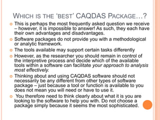 WHICH IS THE ‘BEST’ CAQDAS PACKAGE…?
   This is perhaps the most frequently asked question we receive
    – however, it is impossible to answer! As such, they each have
    their own advantages and disadvantages.
   Software packages do not provide you with a methodological
    or analytic framework.
   The tools available may support certain tasks differently
   However, as the researcher you should remain in control of
    the interpretive process and decide which of the available
    tools within a software can facilitate your approach to analysis
    most effectively.
   Thinking about and using CAQDAS software should not
    necessarily be any different from other types of software
    package – just because a tool or function is available to you
    does not mean you will need or have to use it.
    You therefore need to think clearly about what it is you are
    looking to the software to help you with. Do not choose a
    package simply because it seems the most sophisticated.
 