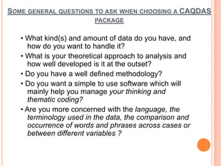 SOME GENERAL QUESTIONS TO ASK WHEN CHOOSING A CAQDAS
                         PACKAGE


   • What kind(s) and amount of data do you have, and
      how do you want to handle it?
   • What is your theoretical approach to analysis and
      how well developed is it at the outset?
   • Do you have a well defined methodology?
   • Do you want a simple to use software which will
      mainly help you manage your thinking and
      thematic coding?
   • Are you more concerned with the language, the
      terminology used in the data, the comparison and
      occurrence of words and phrases across cases or
      between different variables ?
 