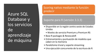 Azure SQL
Database y
los servicios
de
aprendizaje
de máquina
Scoring nativo mediante la función
predecir
Soporte para R (versión 3.3.3)
• Disponible en la región centro oeste de Estados
Unidos
• Niveles de servicio Premium y Premium RS
• Base R packages & RevoscaleR
• Entrenamiento y puntuación de modelos que
caben en la memoria
• Paralelismo trivial y soporte streaming
• Una ejecución concurrente de la escritura de R
 