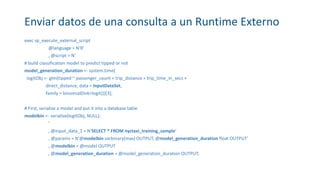 Enviar datos de una consulta a un Runtime Externo
exec sp_execute_external_script
@language = N'R'
, @script = N'
# build classification model to predict tipped or not
model_generation_duration <- system.time(
logitObj <- glm(tipped ~ passenger_count + trip_distance + trip_time_in_secs +
direct_distance, data = InputDataSet,
family = binomial(link=logit)))[3];
# First, serialize a model and put it into a database table
modelbin <- serialize(logitObj, NULL);
'
, @input_data_1 = N'SELECT * FROM nyctaxi_training_sample'
, @params = N'@modelbin varbinary(max) OUTPUT, @model_generation_duration float OUTPUT'
, @modelbin = @model OUTPUT
, @model_generation_duration = @model_generation_duration OUTPUT;
 