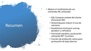 Resumen
• Mejore el rendimiento de sus
comandos ML utilizando:
• SQL Compute context del cliente
(Funciones RX)
• Streaming para reducir el uso de
memoria
• Paralelismo trivial para scoring
(predecir o rxPredict)
• Formación paralela y puntuación
utilizando RX* Functions
• Función de predicción nativa para
puntuación de baja latencia
 