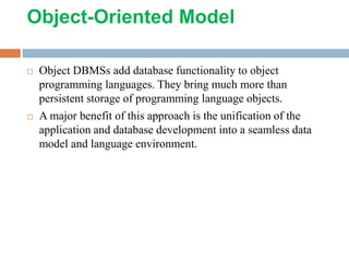 Object-Oriented Model
 Object DBMSs add database functionality to object
programming languages. They bring much more than
persistent storage of programming language objects.
 A major benefit of this approach is the unification of the
application and database development into a seamless data
model and language environment.
 