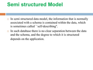 Semi structured Model
 In semi structured data model, the information that is normally
associated with a schema is contained within the data, which
is sometimes called ``self-describing''.
 In such database there is no clear separation between the data
and the schema, and the degree to which it is structured
depends on the application.
 