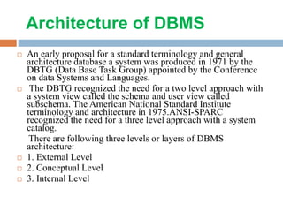 Architecture of DBMS
 An early proposal for a standard terminology and general
architecture database a system was produced in 1971 by the
DBTG (Data Base Task Group) appointed by the Conference
on data Systems and Languages.
 The DBTG recognized the need for a two level approach with
a system view called the schema and user view called
subschema. The American National Standard Institute
terminology and architecture in 1975.ANSI-SPARC
recognized the need for a three level approach with a system
catalog.
There are following three levels or layers of DBMS
architecture:
 1. External Level
 2. Conceptual Level
 3. Internal Level
 