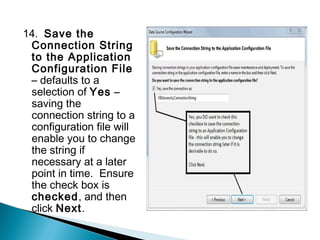 14. Save the
 Connection String
 to the Application
 Configuration File
 – defaults to a
 selection of Yes –
 saving the
 connection string to a
 configuration file will
 enable you to change
 the string if
 necessary at a later
 point in time. Ensure
 the check box is
 checked, and then
 click Next.
 