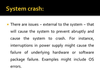  There are issues − external to the system − that
will cause the system to prevent abruptly and
cause the system to crash. For instance,
interruptions in power supply might cause the
failure of underlying hardware or software
package failure. Examples might include OS
errors.
 