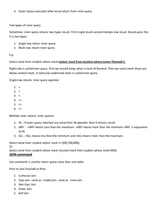 4. Outer Query executed after result return from inner query.
Two types of inner query
Sometimes inner query returns two types result. First single result second multiple row result. Based upon this
It is two types.
1. Single row return inner query
2. Multi row return inner query
E.g.
Select name from student where mark<(select mark from student where name=’Ramesh’);
Right side is called inner query. First we should know what is mark of Ramesh. Then we select mark those are
below ramesh mark. In bold and underlined mark is called inner query.
Single row returns inner query operator
1. =
2. >
3. <
4. >=
5. <=
6. <>
Multiple rows returns inner queries
1. IN : If outer query matched any value from IN operator then it returns result.
2. ANY : <ANY means Less than the maximum. >ANY means more than the minimum.=ANY is equivalent
to IN
3. ALL : <ALL means less than the minimum and >ALL means more than the maximum.
Select name from student where mark in (300,700,800);
Or
Select name from student where mark in(select mark from student where mark<900);
JOIN command
Join command is used to return query more than one table.
Prior to Join Oracle8i or Prior
1. Cartesian Join
2. Equi-Join same as simple join same as inner join
3. Non-Equi Join
4. Outer Join
5. Self Join
 