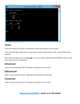 Self Join
From Stud d Natural Join Dept d; automatically choose same column name by oracle.
From stud s join dept d using (roll) // using clause is used to specify column name by user choice in join
condition
From stud s join dept d on(s.roll=d.my_roll) on clause is used to specify that have different column name.
Here roll & my_roll is not matched
Left outer join
select s.name,d.mark from join7 s left outer join join8 d on (s.roll=d.roll)
Right outer join
select s.name,d.mark from join7 s right outer join join8 d on (s.roll=d.roll)
Full outer join
select s.name,d.mark from join7 s full outer join join8 d on (s.roll=d.roll)
Prepared By JAVATECH Search us in The World
 