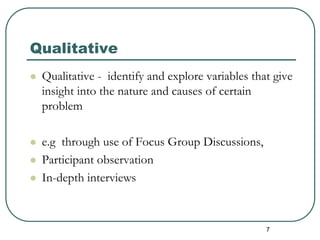 Qualitative
 Qualitative - identify and explore variables that give
insight into the nature and causes of certain
problem
 e.g through use of Focus Group Discussions,
 Participant observation
 In-depth interviews
7
 