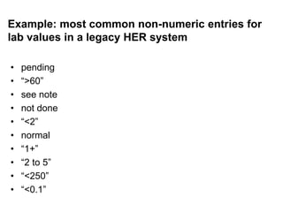 Example: most common non-numeric entries for
lab values in a legacy HER system
• pending
• “>60”
• see note
• not done
• “<2”
• normal
• “1+”
• “2 to 5”
• “<250”
• “<0.1”
 