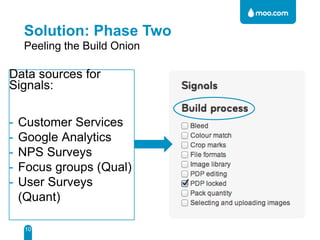 Solution: Phase Two
Peeling the Build Onion

Data sources for
Signals:
-

Customer Services
Google Analytics
NPS Surveys
Focus groups (Qual)
User Surveys
(Quant)
10

 
