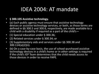 IDEA 2004: AT mandate§ 300.105 Assistive technology. (a) Each public agency must ensure that assistive technology devices or assistive technology services, or both, as those terms are defined in §§ 300.5 and 300.6, respectively, are made available to a child with a disability if required as a part of the child’s— (1) Special education under § 300.36; (2) Related services under § 300.34; or (3) Supplementary aids and services under §§ 300.38 and 300.114(a)(2)(ii). (b) On a case-by-case basis, the use of school-purchased assistive technology devices in a child’s home or in other settings is required if the child’s IEP Team determines that the child needs access to those devices in order to receive FAPE.   