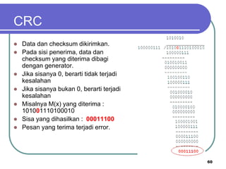 CRC
 Data dan checksum dikirimkan.
 Pada sisi penerima, data dan
checksum yang diterima dibagi
dengan generator.
 Jika sisanya 0, berarti tidak terjadi
kesalahan
 Jika sisanya bukan 0, berarti terjadi
kesalahan
 Misalnya M(x) yang diterima :
101001110100010
 Sisa yang dihasilkan : 00011100
 Pesan yang terima terjadi error.
60
 