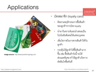 (data)3 
base|warehouse|mining
http://dataminingtrend.com http://facebook.com/datacube.th
Applications
• บัตรสมาชิก (loyalty card)
• ติดตามพฤติกรรมการซื้อสินค้า
ของลูกค้าจากบัตร loyalty
• นำมาวิเคราะห์และนำเสนอเป็น
โปรโมชันพิเศษให้แต่ละบุคคล
• เพิ่มโอกาสในการขายสินค้าให้กับ
ลูกค้า
• กระตุ้นให้ลูกค้าได้ซื้อสินค้ามาก
ขึ้น เช่น ซื้อสินค้าวันนี้ จะได้
ส่วนลดพิเศษ ทำให้ลูกค้าเกิดการ
ตัดสินใจซื้อทันที
47
image source: http://www.positioningmag.com
 