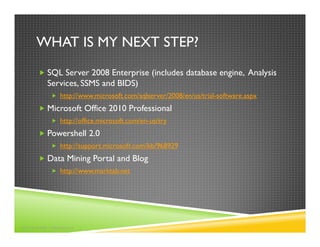 WHAT IS MY NEXT STEP?
          SQL Server 2008 Enterprise (includes database engine, Analysis
          Services, SSMS and BIDS)
               http://www.microsoft.com/sqlserver/2008/en/us/trial-software.aspx
          Microsoft Office 2010 Professional
               http://office.microsoft.com/en-us/try
          Powershell 2.0
               http://support.microsoft.com/kb/968929
          Data Mining Portal and Blog
               http://www.marktab.net




©2010 MARK TABLADILLO
 