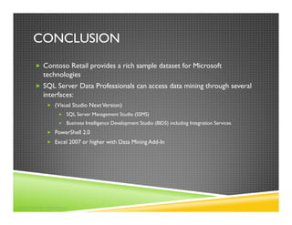 CONCLUSION
          Contoso Retail provides a rich sample dataset for Microsoft
          technologies
          SQL Server Data Professionals can access data mining through several
          interfaces:
               (Visual Studio Next Version)
                    SQL Server Management Studio (SSMS)
                    Business Intelligence Development Studio (BIDS) including Integration Services
               PowerShell 2.0
               Excel 2007 or higher with Data Mining Add-In




©2010 MARK TABLADILLO
 