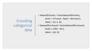 Encoding
categorical
data
• dataset$Country = factor(dataset$Country,
levels = c('France', 'Spain', 'Germany’),
labels = c(1, 2, 3))
• dataset$Purchased = factor(dataset$Purchased,
levels = c('No', 'Yes’),
labels = c(0, 1))
 