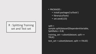 R : Splitting Training
set and Test set
• PACKAGES :
• install.packages('caTools')
• library(caTools)
• set.seed(123)
split =
sample.split(dataset$DependentVariable,
SplitRatio = 0.8)
training_set = subset(dataset, split ==
TRUE)
test_set = subset(dataset, split == FALSE)
 