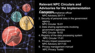 Relevant NPC Circulars and
Advisories for the Implementation
Concerns1. Designate compliance officer
NPC Advisory 2017-1
2. Security of personal data in the government
agency
NPC Circular 16-01
3. Data sharing agreements involving
government agencies
NPC Circular 16-02
4. Registry of the data processing system
NPC Circular 17-01
5. Privacy impact assessment
NPC Advisory 2017-03
6. Privacy management manual
NPC Privacy Toolkit
 