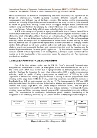International Journal of Computer Engineering and Technology (IJCET), ISSN 0976-6367(Print),
ISSN 0976 - 6375(Online), Volume 6, Issue 1, January (2015), pp. 95-100 © IAEME
96
which accommodates the feature of interoperability and multi functionality and operation of the
devices in heterogeneous, variable operating conditions. Different standards of Mobile
communication use different type of hardware circuitry. The existing mobile communication
standards are primarily designed along national standards and not using a common global standard.
So efforts are going on to develop systems which can support multiple mobile communication
standards using same hardware but changing the software / firmware or a combination of both. This
gave rise to Software Defined Radio which is a new technology being developed.
A SDR refers to any reconfigurable or reprogrammable radio system that can show different
functionality with the same hardware. A Software Defined Radio can simply be defined as “ Radio in
which some or all of the physical layer functions are software defined”. The encryption/decryption
functions of the system are defined using higher abstraction levels of HDLs. Today software defined
technology offers advantages such as improvements or enhancements without altering the radio
hardware, terminals that can cope with the unpredictable dynamic characteristics of highly variable
wireless links, efficient use of radio spectrum and power, and many others. The users can use
relatively generic reprogrammable hardware and customize it to their needs by choosing only the
software implementation that fits their specific application [1,2]. The difference between a digital
radio and an SDR is that a digital radio is not reconfigurable. Although a Digital radio has software
running on it; the functionality of the components cannot be changed on air. New technology
insertion is not available.
II. BACKGROUND OF SOFTWARE DEFINED RADIO
One of the first software radios was the US Air Force’s Integrated Communications
Navigation and Identification Avionics (ICNIA) system, which was developed in the late 1970’s.
The system used a DSP based modem that is reprogrammable for different platforms. ICNIA’s
technology has been the foundation for many other military radios. SDR is a radio communication
technology which is capable of being re-programmed or reconfigured. SPEAKeasy is a joint
Department of Defense and industry program initiated to develop a software programmable radio
operating in the range from 2 MHz to 2 GHz, employing waveforms selected from memory or
downloaded from disk or reprogrammed over the air [3]. The improvements in DSP and ADC
technologies facilitated the shift to software defined radios. Modern functions can be implemented in
software with today’s high DSPs and General Purpose Processors (GPPs). The low power
requirements of the processors enable them to be used in hand terminals. The increased dynamic
operating ranges and higher conversion rates of modern ADCs enables digital processing at higher
bands. The improvements in middleware technologies permit software functionality to be
independent of the underlying hardware [4].The General structure of SDR are given below Figure 1.
Figure 1: General Block Diagram of a SDR
 