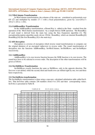 International Journal of Computer Engineering and Technology (IJCET), ISSN 0976-6367(Print),
ISSN 0976 - 6375(Online), Volume 6, Issue 1, January (2015), pp. 95-100 © IAEME
98
3.1.3 MixColumns Transformation
In MixColumns transformation, the columns of the state are considered as polynomials over
GF (28
) and multiplied by modulo x4
+ 1 with a fixed polynomialc(x), given by: c(x)={03}x3
+
{01}x2
+ {01}x + {02}.
3.1.4 AddRoundKey Transformation
In the AddRoundKey transformation, a Round Key is added to the State - resulted from the
operation of the MixColumns transformation - by a simple bitwise XOR operation. The RoundKey
of each round is derived from the main key using the Key Expansion algorithm [1]. The
encryption/decryption algorithm needs eleven 128-bit RoundKey, which are denoted RoundKey[0]
RoundKey[10] (the first RoundKey [0] is the main key).
3.2 AES decryption
Decryption is a reverse of encryption which inverse round transformations to computes out
the original plaintext of an encrypted cipher-text in reverse order. The round transformation of
decryption uses the functions AddRoundKey, InvMixColumns, InvShiftRows, and InvSubBytes
successively.
3.2.1 AddRoundKey
AddRoundKey is its own inverse function because the XOR function is its own inverse. The
round keys have to be selected in reverse order. The description of the other transformations will be
given as follows.
3.2.2 InvShiftRows Transformation
InvShiftRows exactly functions the same as ShiftRows, only in the opposite direction. The
first row is not shifted, while the second, third and fourth rows are shifted right by one, two and three
bytes respectively.
3.2.3 InvSubBytes transformation
The InvSubBytes transformation is done using a once-pre- calculated substitution table called InvS-
box. That InvS-box table contains 256 numbers (from 0 to 255) and their corresponding values.
InvS-box is presented in Table II.
 