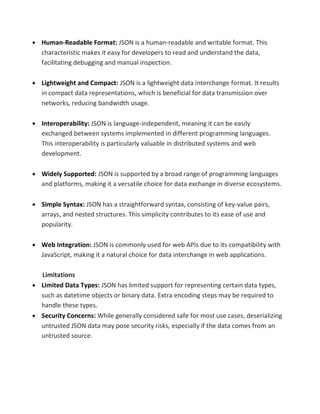 • Human-Readable Format: JSON is a human-readable and writable format. This
characteristic makes it easy for developers to read and understand the data,
facilitating debugging and manual inspection.
• Lightweight and Compact: JSON is a lightweight data interchange format. It results
in compact data representations, which is beneficial for data transmission over
networks, reducing bandwidth usage.
• Interoperability: JSON is language-independent, meaning it can be easily
exchanged between systems implemented in different programming languages.
This interoperability is particularly valuable in distributed systems and web
development.
• Widely Supported: JSON is supported by a broad range of programming languages
and platforms, making it a versatile choice for data exchange in diverse ecosystems.
• Simple Syntax: JSON has a straightforward syntax, consisting of key-value pairs,
arrays, and nested structures. This simplicity contributes to its ease of use and
popularity.
• Web Integration: JSON is commonly used for web APIs due to its compatibility with
JavaScript, making it a natural choice for data interchange in web applications.
Limitations
• Limited Data Types: JSON has limited support for representing certain data types,
such as datetime objects or binary data. Extra encoding steps may be required to
handle these types.
• Security Concerns: While generally considered safe for most use cases, deserializing
untrusted JSON data may pose security risks, especially if the data comes from an
untrusted source.
 