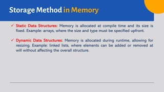 Storage Method in Memory
ü Static Data Structures: Memory is allocated at compile time and its size is
fixed. Example: arrays, where the size and type must be specified upfront.
ü Dynamic Data Structures: Memory is allocated during runtime, allowing for
resizing. Example: linked lists, where elements can be added or removed at
will without affecting the overall structure.
 