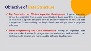 Objective of Data Structure
ü The Foundation for Efficient Algorithm Development: A good algorithm
cannot be separated from a good data structure. Each algorithm is designed
to work with a specific structure, and its efficiency depends on how the data
is organized. Understanding this helps developers design more appropriate
solutions.
ü Easier Programming and Code Maintenance: Having an organized data
structure makes it easier for programmers to understand and maintain code,
contributing to cleaner and more scalable software development.
 