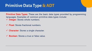 Primitive Data Type & ADT
Primitive Data Types: These are the basic data types provided by programming
languages. Examples of common primitive data types include:
ü Integer: Stores whole numbers.
ü Float: Stores fractional numbers.
ü Character: Stores a single character.
ü Boolean: Stores a true or false value.
 