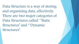 Data Structure is a way of storing
and organizing data, effectively.
There are two major categories of
Data Structures called ˜’Static
Structures’ and ‘˜Dynamic
Structures’.
 