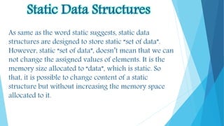 Static Data Structures
As same as the word static suggests, static data
structures are designed to store static “set of data”.
However, static “set of data”, doesn’t mean that we can
not change the assigned values of elements. It is the
memory size allocated to “data”, which is static. So
that, it is possible to change content of a static
structure but without increasing the memory space
allocated to it.
 