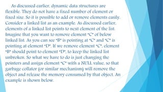 As discussed earlier, dynamic data structures are
flexible. They do not have a fixed number of element or
fixed size. So it is possible to add or remove elements easily.
Consider a linked list as an example. As discussed earlier,
elements of a linked list points to next element of the list.
Imagine that you want to remove element “C” of below
linked list. As you can see “B” is pointing at “C” and “C” is
pointing at element “D”. If we remove element “C”, element
“B” should point to element “D”, to keep the linked list
unbroken. So what we have to do is just changing the
pointers and assign element “C” with a NULL value, so that
garbage collator (or similar mechanism) will remove the
object and release the memory consumed by that object. An
example is shown below.
 