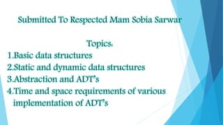 Submitted To Respected Mam Sobia Sarwar
Topics:
1.Basic data structures
2.Static and dynamic data structures
3.Abstraction and ADT’s
4.Time and space requirements of various
implementation of ADT’s
 