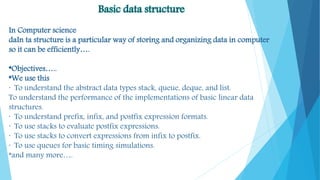 Basic data structure
In Computer science
daIn ta structure is a particular way of storing and organizing data in computer
so it can be efficiently….
*Objectives…..
*We use this
· To understand the abstract data types stack, queue, deque, and list.
To understand the performance of the implementations of basic linear data
structures.
· To understand prefix, infix, and postfix expression formats.
· To use stacks to evaluate postfix expressions.
· To use stacks to convert expressions from infix to postfix.
· To use queues for basic timing simulations.
*and many more….
 