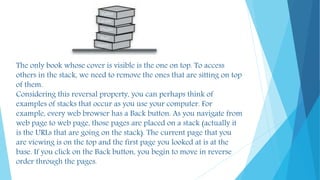 The only book whose cover is visible is the one on top. To access
others in the stack, we need to remove the ones that are sitting on top
of them.
Considering this reversal property, you can perhaps think of
examples of stacks that occur as you use your computer. For
example, every web browser has a Back button. As you navigate from
web page to web page, those pages are placed on a stack (actually it
is the URLs that are going on the stack). The current page that you
are viewing is on the top and the first page you looked at is at the
base. If you click on the Back button, you begin to move in reverse
order through the pages.
 