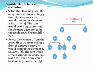Consider R-4. It has two
scenarios:
 Select the element 5 from the
array. Since we are selecting 5
from the array so array arr
would contain the elements
2, i.e., arr = [2]. The sum
would be 6-5 equals to 1 and
the element 5 gets stored in
the result array. The result[] =
[3, 5].
 Reject the element 5 from the
array. Since we are rejecting 5
from the array so array arr
would contain the element 2,
i.e., arr = [2]. The sum would
remain same as previous, i.e.,
6 and the result array would
be same as previous, i.e., {3}.
 
