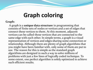 Graph coloring
Graph:
A graph is a unique data structure in programming that
consists of finite sets of nodes or vertices and a set of edges that
connect these vertices to them. At this moment, adjacent
vertices can be called those vertices that are connected to the
same edge with each other. In simple terms, a graph is a visual
representation of vertices and edges sharing some connection or
relationship. Although there are plenty of graph algorithms that
you might have been familiar with, only some of them are put to
use. The reason for this is simple as the standard graph
algorithms are designed in such a way to solve millions of
problems with just a few lines of logically coded technique. To
some extent, one perfect algorithm is solely optimized to achieve
such efficient results.
 